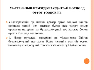 МАТЕРИАЛЫН НЭМЭГДЭЛ ЗАРДАЛТАЙ НӨХЦӨЛД
ӨРТӨГ ТООЦОХ НЬ
 Үйлдвэрлэлийн үе шатны аргаар өртөг тооцож байгаа
нөхцөлд эхний цех тасгаас бусад цех тасагт нэмж
оруулсан материал нь бүтээгдэхүүний тоо хэмжээ болон
өртөгт 2 янзаар нөлөөлнө.
 1. Нэмж оруулсан материал нь үйлдвэрлэж байгаа
бүтээгдэхүүний нэг хэсэг болж нэгжийн өртгийг өсгөх
боловч бүтээгдэхүүний тоо хэмжээг өсгөхгүй байж болно.
 
