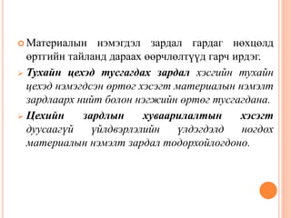  Материалын нэмэгдэл зардал гардаг нөхцөлд
өртгийн тайланд дараах өөрчлөлтүүд гарч ирдэг.
 Тухайн цехэд тусгагдах зардал хэсгийн тухайн
цехэд нэмэгдсэн өртөг хэсэгт материалын нэмэлт
зардлаарх нийт болон нэгжийн өртөг тусгагдана.
 Цехийн зардлын хуваарилалтын хэсэгт
дуусаагүй үйлдвэрлэлийн үлдэгдэлд ногдох
материалын нэмэлт зардал тодорхойлогдоно.
 