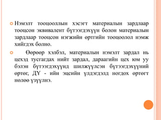  Нэмэлт тооцооллын хэсэгт материалын зардлаар
тооцсон эквивалент бүтээгдэхүүн болон материалын
зардлаар тооцсон нэгжийн өртгийн тооцоолол нэмж
хийгдэх болно.
 Өөрөөр хэлбэл, материалын нэмэлт зардал нь
цехэд тусгагдах нийт зардал, дараагийн цех юм уу
бэлэн бүтээгдэхүүнд шилжүүлсэн бүтээгдэхүүний
өртөг, ДҮ - ийн эцсийн үлдэгдэлд ногдох өртөгт
нөлөө үзүүлнэ.
 