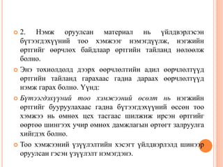  2. Нэмж оруулсан материал нь үйлдвэрлэсэн
бүтээгдэхүүний тоо хэмжээг нэмэгдүүлж, нэгжийн
өртгийг өөрчлөх байдлаар өртгийн тайланд нөлөөлж
болно.
 Энэ тохиолдолд дээрх өөрчлөлтийн адил өөрчлөлтүүд
өртгийн тайланд гарахаас гадна дараах өөрчлөлтүүд
нэмж гарах болно. Үүнд:
 Бүтээгдэхүүний тоо хэмжээний өсөлт нь нэгжийн
өртгийг бууруулахаас гадна бүтээгдэхүүний өссөн тоо
хэмжээ нь өмнөх цех тасгаас шилжиж ирсэн өртгийг
өөртөө шингээх учир өмнөх дамжлагын өртөгт залруулга
хийгдэх болно.
 Тоо хэмжээний үзүүлэлтийн хэсэгт үйлдвэрлэлд шинээр
оруулсан гэсэн үзүүлэлт нэмэгдэнэ.
 