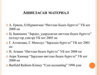 АШИГЛАСАН МАТЕРИАЛ
 А. Еркеш, О.Нүржигмаа “Нягтлан бодох бүртгэл” УБ хот
2008 он
 Ц. Баянмөнх “Зардал, удирдлагын нягтлан бодох бүртгэл”
(нэгдүгээр дэвтэр) УБ хот 2005 он
 Г. Алтанзаяа, Г. Мөнхзул “Зардлын бүртгэл” УБ хот 2001
он
 Н. Агваан “Нягтлан бодох бүртгэл” УБ хот 2004 он
 Асри Хаммер “Зардлын нягтлан бодох бүртгэл” УБ хот
2000 он
 Barfield Raiborn Kinney “Cost accounting” 1998 year
 