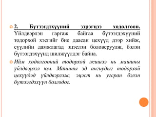  2. Бүтээгдэхүүний зэрэгцээ хөдөлгөөн.
Үйлдвэрлэн гаргаж байгаа бүтээгдэхүүний
тодорхой хэсгийг бие даасан цехүүд дээр хийж,
сүүлийн дамжлагад эцэслэн боловсруулж, бэлэн
бүтээгдэхүүнд шилжүүлдэг байна.
 Ийм хөдөлгөөний тодорхой жишээ нь машины
үйлдвэрлэл юм. Машины эд ангиудыг тодорхой
цехүүдэд үйлдвэрлэж, эцэст нь угсран бэлэн
бүтээгдэхүүн болгодог.
 