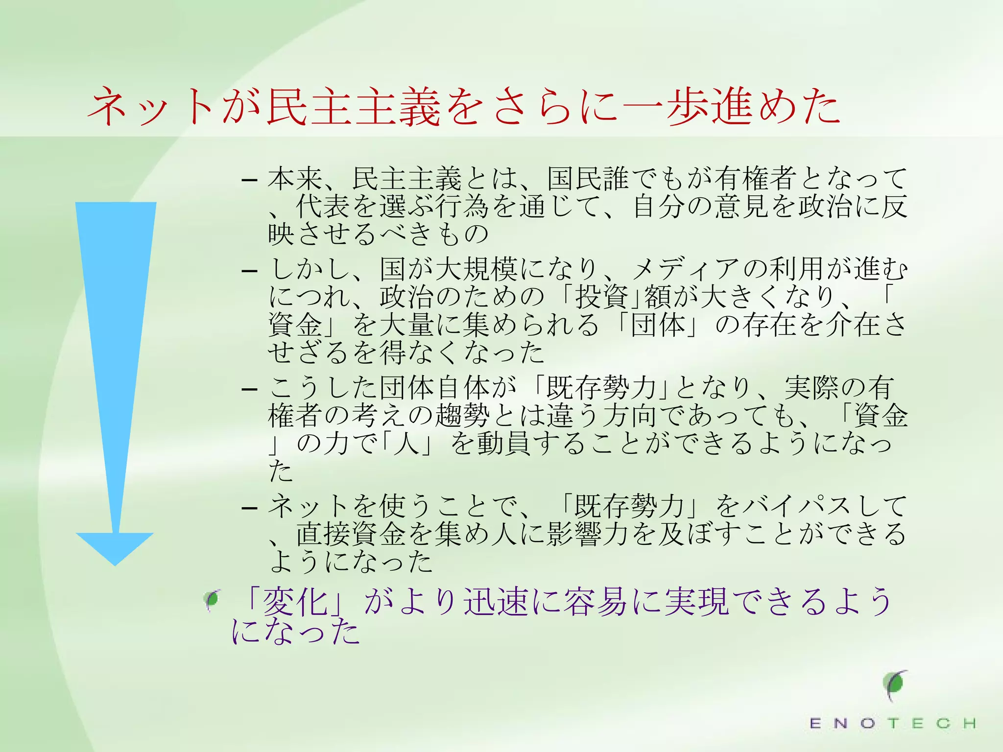 ネットが民主主義をさらに一歩進めた 本来、民主主義とは、国民誰でもが有権者となって、代表を選ぶ行為を通じて、自分の意見を政治に反映させるべきもの しかし、国が大規模になり、メディアの利用が進むにつれ、政治のための「投資｣額が大きくなり、「資金」を大量に集められる「団体」の存在を介在させざるを得なくなった こうした団体自体が「既存勢力｣となり、実際の有権者の考えの趨勢とは違う方向であっても、「資金」の力で｢人」を動員することができるようになった ネットを使うことで、「既存勢力」をバイパスして、直接資金を集め人に影響力を及ぼすことができるようになった 「変化」がより迅速に容易に実現できるようになった 