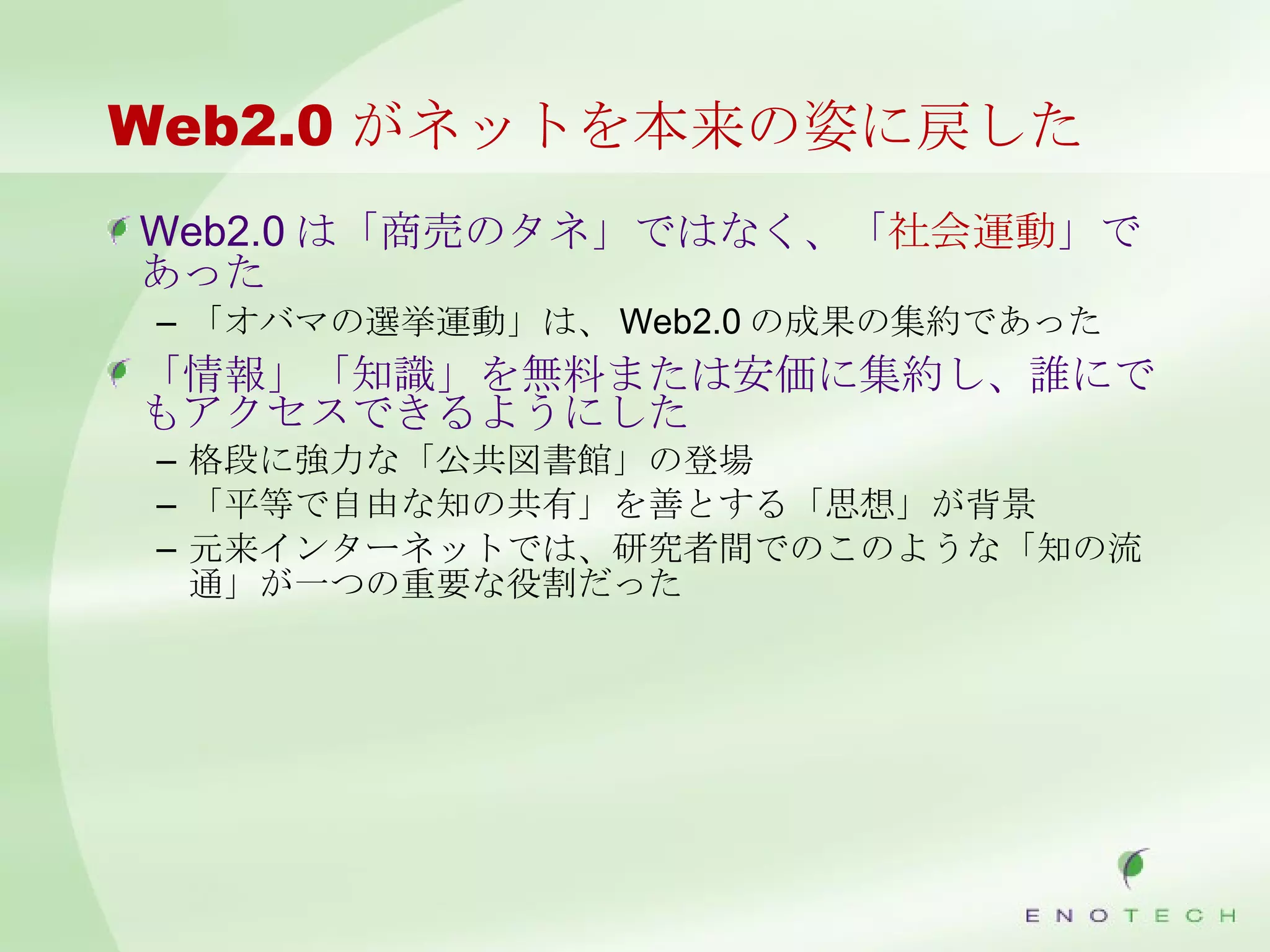 Web2.0 がネットを本来の姿に戻した Web2.0 は「商売のタネ」ではなく、「 社会運動 」であった 「オバマの選挙運動」は、 Web2.0 の成果の集約であった 「情報」「知識」を無料または安価に集約し、誰にでもアクセスできるようにした 格段に強力な「公共図書館」の登場 「平等で自由な知の共有」を善とする「思想」が背景 元来インターネットでは、研究者間でのこのような「知の流通」が一つの重要な役割だった 