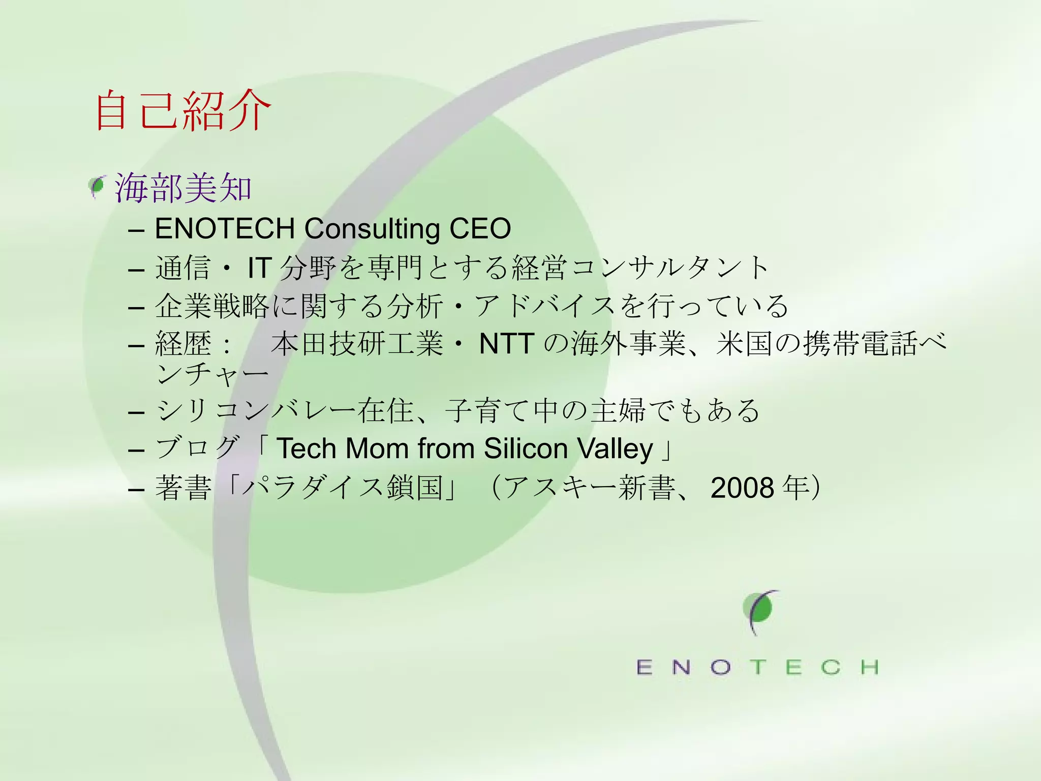 自己紹介 海部美知 ENOTECH Consulting CEO 通信・ IT 分野を専門とする経営コンサルタント 企業戦略に関する分析・アドバイスを行っている 経歴：　本田技研工業・ NTT の海外事業、米国の携帯電話ベンチャー シリコンバレー在住、子育て中の主婦でもある ブログ「 Tech Mom from Silicon Valley 」 著書「パラダイス鎖国」（アスキー新書、 2008 年） 