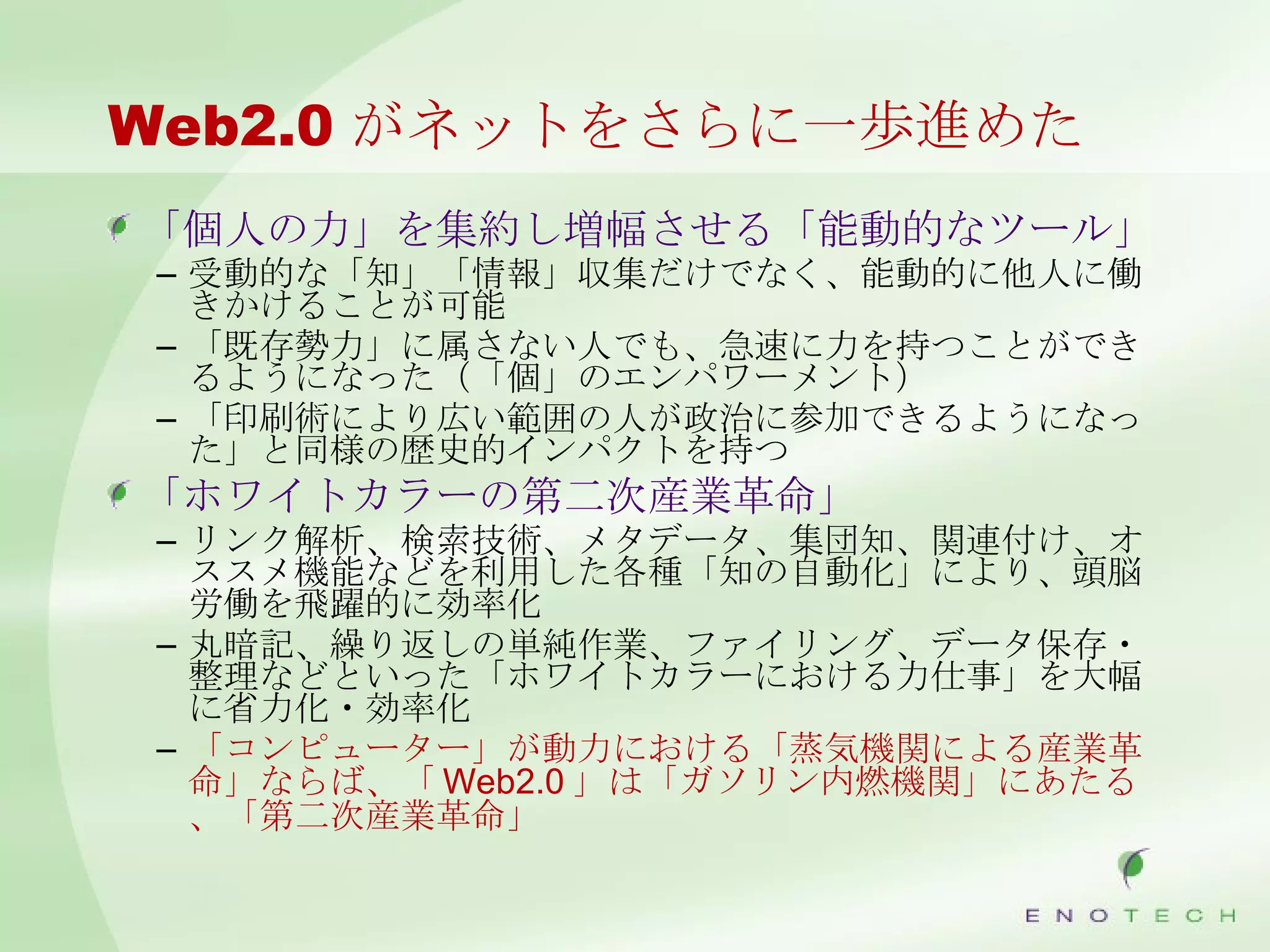 Web2.0 がネットをさらに一歩進めた 「個人の力」を集約し増幅させる「能動的なツール」 受動的な「知」「情報」収集だけでなく、能動的に他人に働きかけることが可能 「既存勢力」に属さない人でも、急速に力を持つことができるようになった（「個」のエンパワーメント） 「印刷術により広い範囲の人が政治に参加できるようになった」と同様の歴史的インパクトを持つ 「ホワイトカラーの第二次産業革命」 リンク解析、検索技術、メタデータ、集団知、関連付け、オススメ機能などを利用した各種「知の自動化」により、頭脳労働を飛躍的に効率化 丸暗記、繰り返しの単純作業、ファイリング、データ保存・整理などといった「ホワイトカラーにおける力仕事」を大幅に省力化・効率化 「コンピューター」が動力における「蒸気機関による産業革命」ならば、「 Web2.0 」は「ガソリン内燃機関」にあたる、「第二次産業革命」 