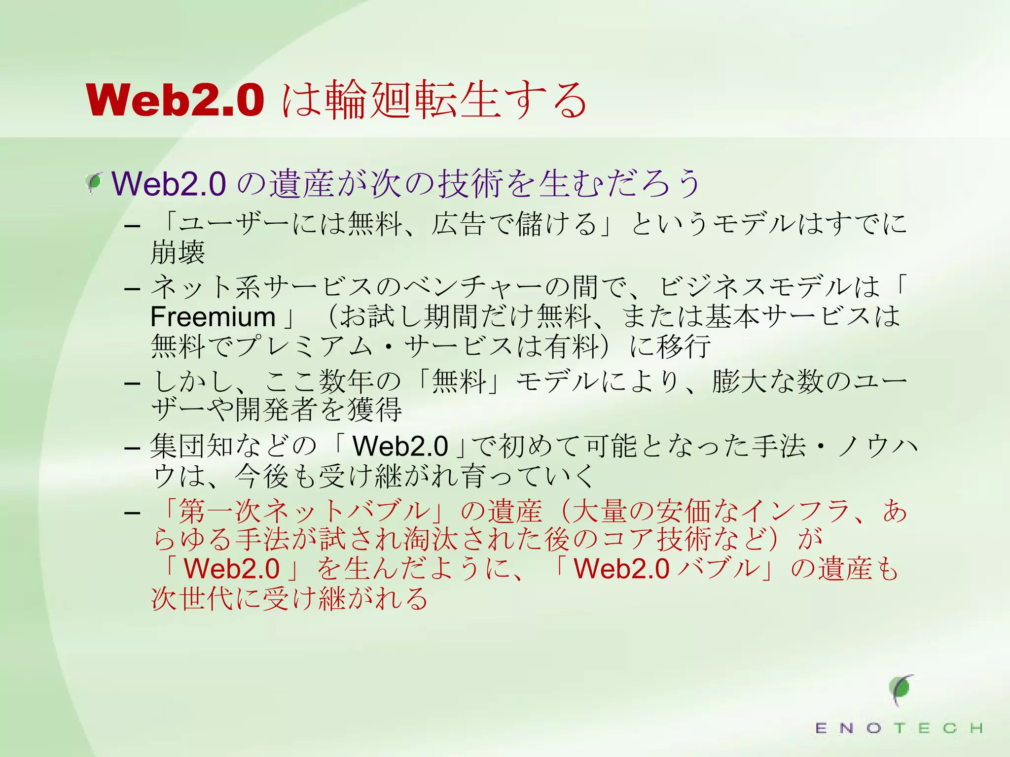 Web2.0 は輪廻転生する Web2.0 の遺産が次の技術を生むだろう 「ユーザーには無料、広告で儲ける」というモデルはすでに崩壊 ネット系サービスのベンチャーの間で、ビジネスモデルは「 Freemium 」（お試し期間だけ無料、または基本サービスは無料でプレミアム・サービスは有料）に移行 しかし、ここ数年の「無料」モデルにより、膨大な数のユーザーや開発者を獲得 集団知などの「 Web2.0 ｣で初めて可能となった手法・ノウハウは、今後も受け継がれ育っていく 「第一次ネットバブル」の遺産（大量の安価なインフラ、あらゆる手法が試され淘汰された後のコア技術など）が「 Web2.0 」を生んだように、「 Web2.0 バブル」の遺産も次世代に受け継がれる 