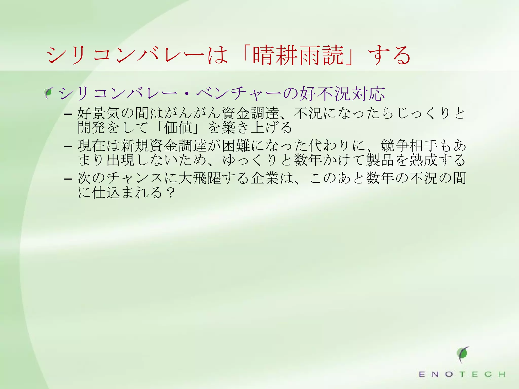 シリコンバレーは「晴耕雨読」する シリコンバレー・ベンチャーの好不況対応 好景気の間はがんがん資金調達、不況になったらじっくりと開発をして「価値」を築き上げる 現在は新規資金調達が困難になった代わりに、競争相手もあまり出現しないため、ゆっくりと数年かけて製品を熟成する 次のチャンスに大飛躍する企業は、このあと数年の不況の間に仕込まれる？ 