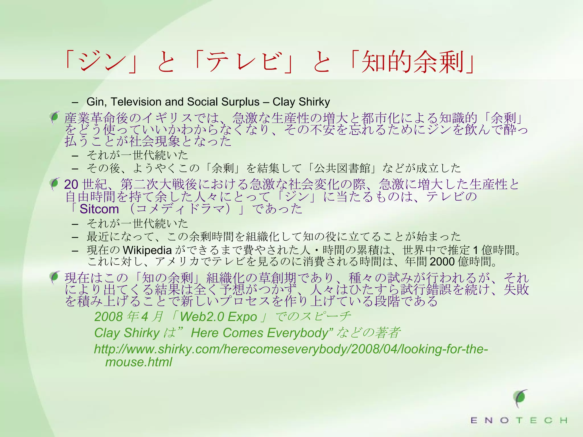 「ジン」と「テレビ」と「知的余剰」 Gin, Television and Social Surplus – Clay Shirky 産業革命後のイギリスでは、急激な生産性の増大と都市化による知識的「余剰」をどう使っていいかわからなくなり、その不安を忘れるためにジンを飲んで酔っ払うことが社会現象となった それが一世代続いた その後、ようやくこの「余剰」を結集して「公共図書館」などが成立した 20 世紀、第二次大戦後における急激な社会変化の際、急激に増大した生産性と自由時間を持て余した人々にとって「ジン」に当たるものは、テレビの「 Sitcom （コメディドラマ）」であった それが一世代続いた 最近になって、この余剰時間を組織化して知の役に立てることが始まった 現在の Wikipedia ができるまで費やされた人・時間の累積は、世界中で推定 1 億時間。これに対し、アメリカでテレビを見るのに消費される時間は、年間 2000 億時間。 現在はこの「知の余剰」組織化の草創期であり、種々の試みが行われるが、それにより出てくる結果は全く予想がつかず、人々はひたすら試行錯誤を続け、失敗を積み上げることで新しいプロセスを作り上げている段階である 2008 年 4 月「 Web2.0 Expo 」でのスピーチ Clay Shirky は” Here Comes Everybody” などの著者 http://www.shirky.com/herecomeseverybody/2008/04/looking-for-the-mouse.html 
