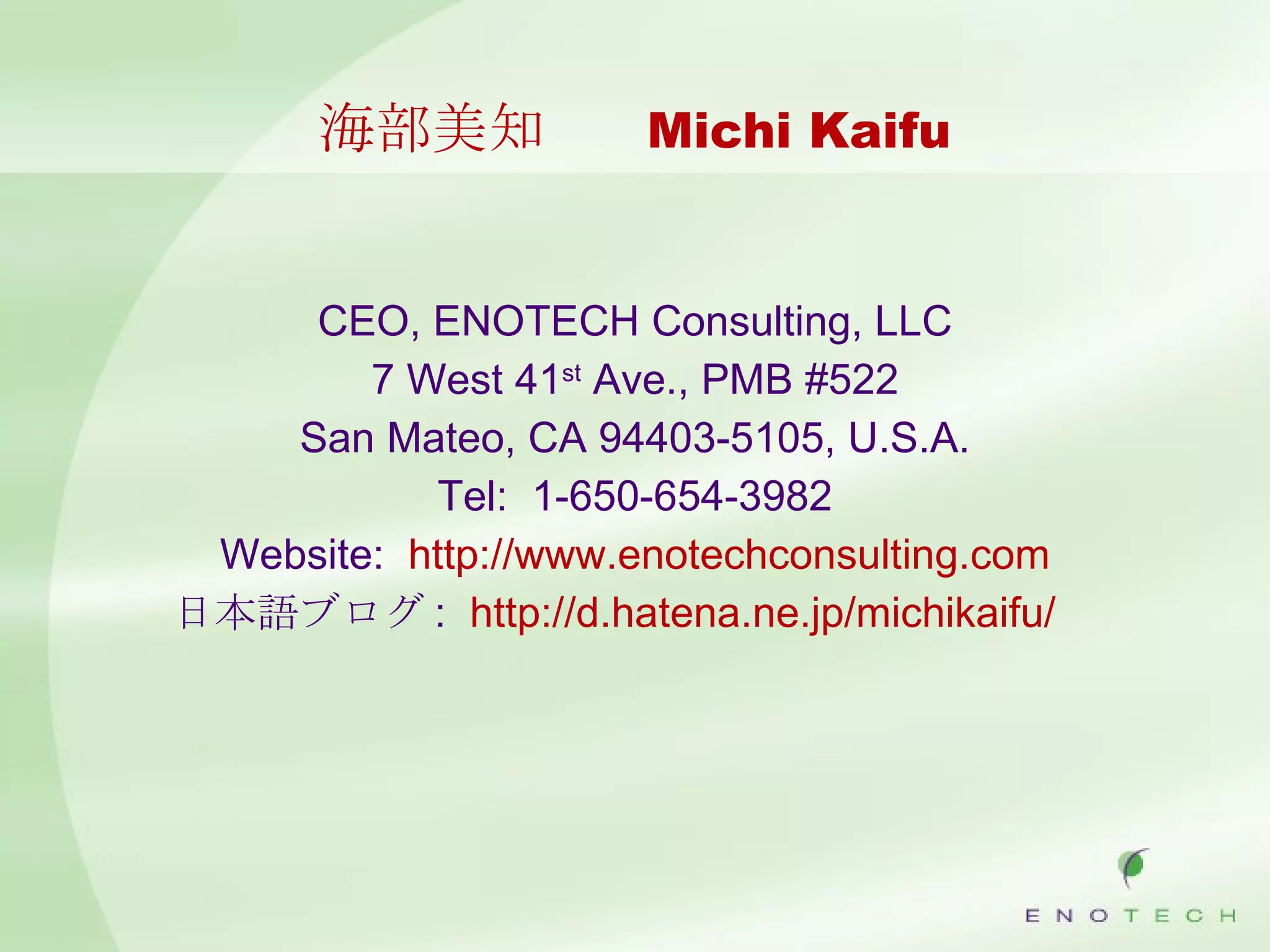 海部美知 　 Michi Kaifu CEO, ENOTECH Consulting, LLC 7 West 41 st  Ave., PMB #522 San Mateo, CA 94403-5105, U.S.A. Tel:  1-650-654-3982 Website:  http://www.enotechconsulting.com 日本語ブログ :  http://d.hatena.ne.jp/michikaifu/ 　 