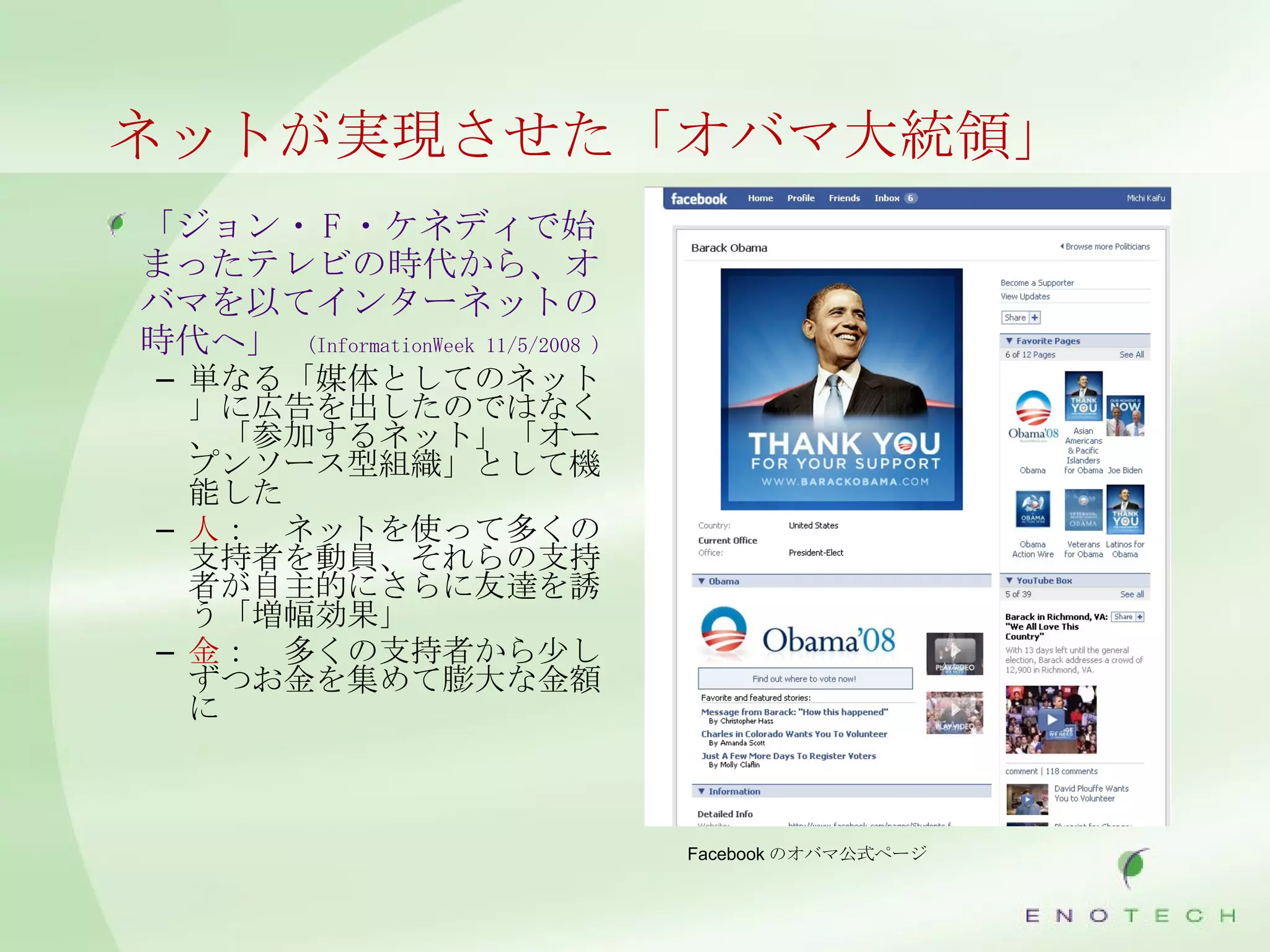 ネットが実現させた「オバマ大統領」 「ジョン・ F ・ケネディで始まったテレビの時代から、オバマを以てインターネットの時代へ」   (InformationWeek 11/5/2008 ) 単なる「媒体としてのネット」に広告を出したのではなく、「参加するネット」「オープンソース型組織」として機能した 人 ：　ネットを使って多くの支持者を動員、それらの支持者が自主的にさらに友達を誘う「増幅効果」 金 ：　多くの支持者から少しずつお金を集めて膨大な金額に Facebook のオバマ公式ページ 