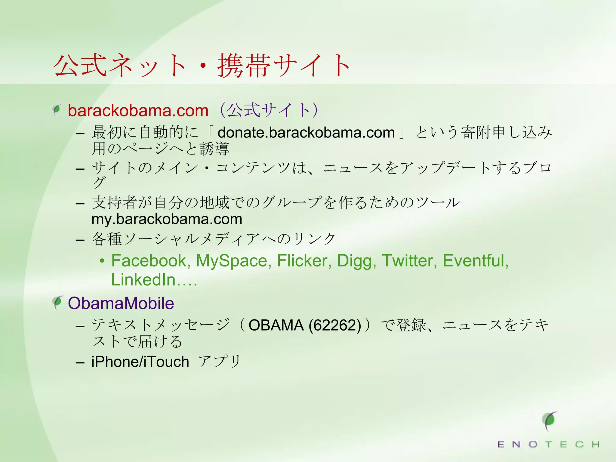 公式ネット・携帯サイト barackobama.com （公式サイト） 最初に自動的に「 donate.barackobama.com 」という寄附申し込み用のページへと誘導 サイトのメイン・コンテンツは、ニュースをアップデートするブログ 支持者が自分の地域でのグループを作るためのツール my.barackobama.com 各種ソーシャルメディアへのリンク Facebook, MySpace, Flicker, Digg, Twitter, Eventful, LinkedIn…. ObamaMobile テキストメッセージ（ OBAMA (62262) ）で登録、ニュースをテキストで届ける iPhone/iTouch  アプリ 
