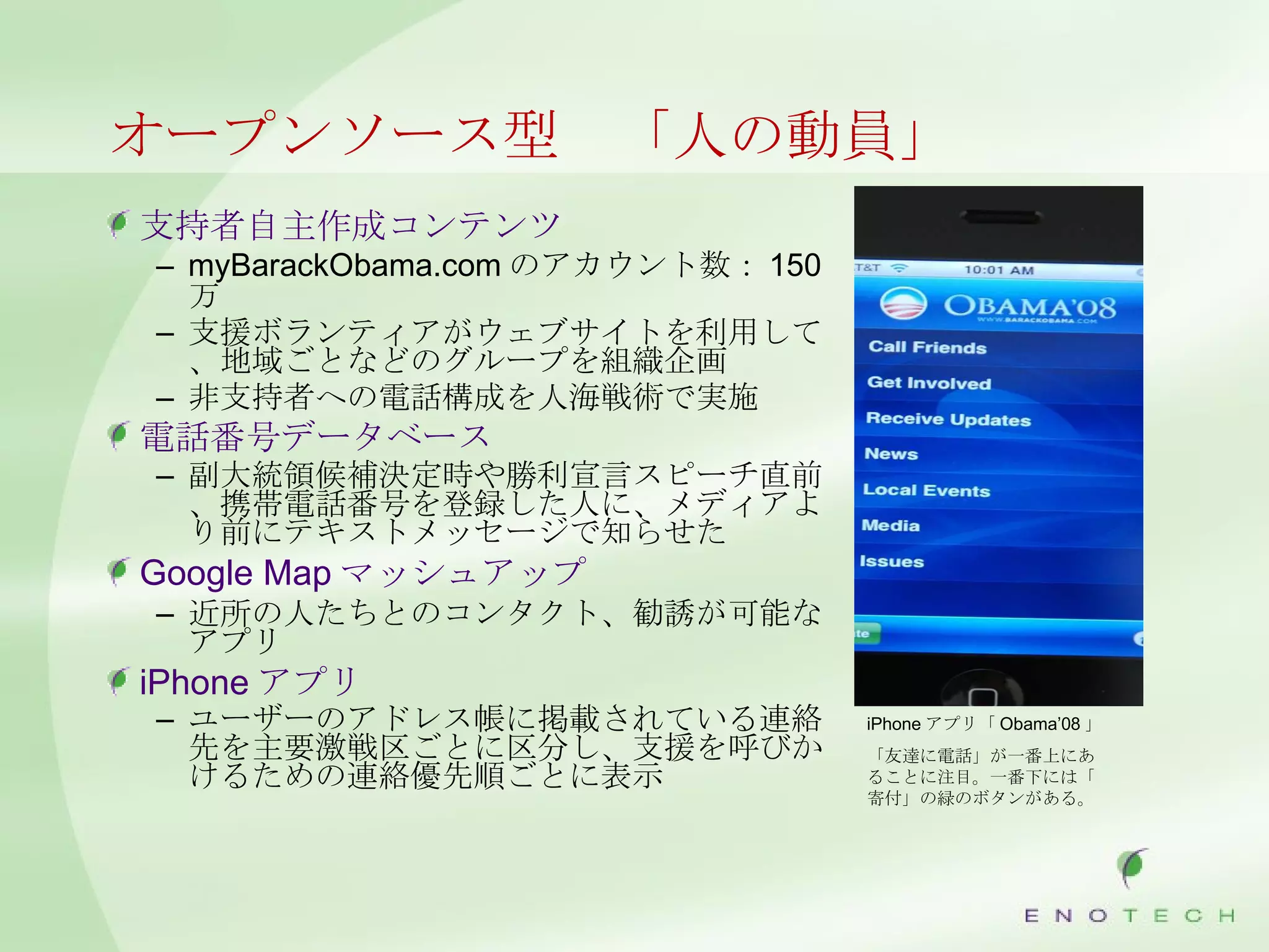 オープンソース型　「人の動員」 支持者自主作成コンテンツ myBarackObama.com のアカウント数： 150 万 支援ボランティアがウェブサイトを利用して、地域ごとなどのグループを組織企画 非支持者への電話構成を人海戦術で実施 電話番号データベース 副大統領候補決定時や勝利宣言スピーチ直前、携帯電話番号を登録した人に、メディアより前にテキストメッセージで知らせた　 Google Map マッシュアップ 近所の人たちとのコンタクト、勧誘が可能なアプリ iPhone アプリ ユーザーのアドレス帳に掲載されている連絡先を主要激戦区ごとに区分し、支援を呼びかけるための連絡優先順ごとに表示 　 iPhone アプリ「 Obama’08 」 「友達に電話」が一番上にあることに注目。一番下には「寄付」の緑のボタンがある。 