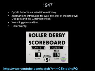 1947 Sports becomes a television mainstay.  Zoomar lens introduced for CBS telecast of the Brooklyn Dodgers and the Cincinnati Reds. Wrestling personalities. Roller Derby. http://www.youtube.com/watch?v=mCExtdqhuFQ 