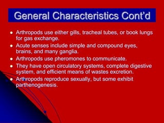 General Characteristics Cont’d
 Arthropods use either gills, tracheal tubes, or book lungs
for gas exchange.
 Acute senses include simple and compound eyes,
brains, and many ganglia.
 Arthropods use pheromones to communicate.
 They have open circulatory systems, complete digestive
system, and efficient means of wastes excretion.
 Arthropods reproduce sexually, but some exhibit
parthenogenesis.
 