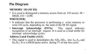 MEMORY / IO (M/ IO)
• It is used to distinguish a memory access from an I/O access. M =
HIGH, I/O = LOW.
WRITE(WR)
• It indicates that the processor is performing a write memory or
write I/O cycle, depending on the state of the M/ IO signal.
• Interrupt Acknowledge (INTA) This signal indicates
recognition of an interrupt request. It is used as a read strobe for
interrupt acknowledge cycles.
Address Latch Enable (ALE)
• This signal is used to demultiplex the AD0-AD15 into A0-A15 and
D0-D15. It is a HIGH pulse active during T1 of any bus cycle.
Pin Diagram
13
 