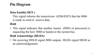 Data Enable( DEN )
This signal informs the transceivers (8286/8287) that the 8086
is ready to send or receive data.
Hold
• This signal indicates that another master (DMA or processor) is
requesting the host 8086 to handover the system bus.
Hold Acknowledge (HLDA)
• On receiving HOLD signal 8086 outputs HLDA signal HIGH as
an acknowledgement.
Pin Diagram
14
 