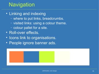 Navigation Linking and indexing where to put links, breadcrumbs. visited links: using a colour theme. colour pallet for a site. Roll-over effects. Icons link to organisations. People ignore banner ads. (SFDV2001:18) Design 