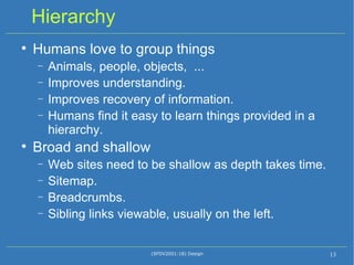Hierarchy Humans love to group things Animals, people, objects,  ... Improves understanding. Improves recovery of information. Humans find it easy to learn things provided in a hierarchy. Broad and shallow Web sites need to be shallow as depth takes time. Sitemap.  Breadcrumbs. Sibling links viewable, usually on the left. (SFDV2001:18) Design 