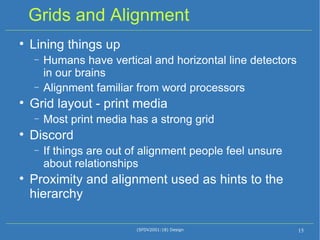 Grids and Alignment Lining things up Humans have vertical and horizontal line detectors in our brains Alignment familiar from word processors Grid layout - print media Most print media has a strong grid Discord If things are out of alignment people feel unsure about relationships Proximity and alignment used as hints to the hierarchy  (SFDV2001:18) Design 