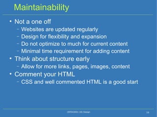 Maintainability Not a one off Websites are updated regularly Design for flexibility and expansion Do not optimize to much for current content Minimal time requirement for adding content Think about structure early Allow for more links, pages, images, content Comment your HTML CSS and well commented HTML is a good start (SFDV2001:18) Design 