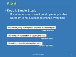 KISS Keep it Simple Stupid If you are unsure, make it as simple as possible Boredom is not a reason to change everything (SFDV2001:18) Design Simplicity is the ultimate sophistication.  Leonardo da Vinci  The simplest explanation is usually the best.  Ockham's Razor Make everything as simple as possible, but not simpler.  Albert Einstein 
