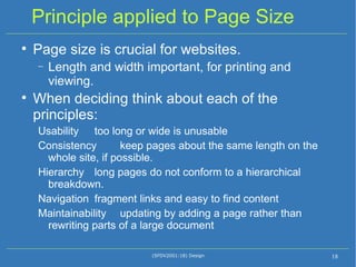 Principle applied to Page Size Page size is crucial for websites. Length and width important, for printing and viewing. When deciding think about each of the principles: Usability  too long or wide is unusable Consistency  keep pages about the same length on the whole site, if possible. Hierarchy  long pages do not conform to a hierarchical breakdown. Navigation  fragment links and easy to find content Maintainability  updating by adding a page rather than rewriting parts of a large document (SFDV2001:18) Design 