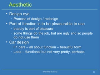 Aesthetic Design eye Process of design / redesign Part of function is to be pleasurable to use beauty is part of pleasure some things do the job, but are ugly and so people do not use them Car design F1 cars – all about function – beautiful form Lada – functional but not very pretty, perhaps (SFDV2001:18) Design 