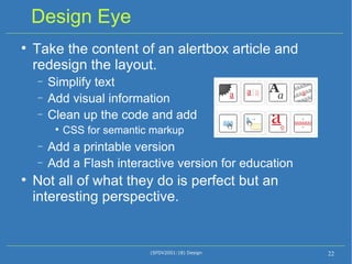 Design Eye Take the content of an alertbox article and redesign the layout. Simplify text Add visual information Clean up the code and add  CSS for semantic markup Add a printable version Add a Flash interactive version for education Not all of what they do is perfect but an interesting perspective. (SFDV2001:18) Design 