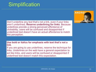 Simplification (SFDV2001:18) Design Don’t underline any text that’s not a link, even if your links aren’t underlined.  Reserve underlining for links . Because underlines provide a strong perceived affordance of clickability, users will be confused and disappointed if underlined text doesn’t have an actual affordance to match this perception. Use bold or italics for emphasis with text that’s not a link . If you are going to use underlines, reserve the technique for links. Underlines on the web have a general expectation to act like links, and users will be confused or disappointed if underlined text doesn’t match this expectation. 