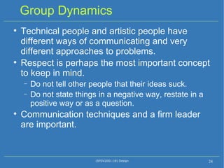 Group Dynamics Technical people and artistic people have different ways of communicating and very different approaches to problems. Respect is perhaps the most important concept to keep in mind. Do not tell other people that their ideas suck. Do not state things in a negative way, restate in a positive way or as a question. Communication techniques and a firm leader are important. (SFDV2001:18) Design 