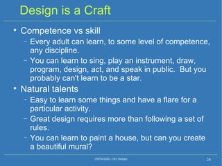 Design is a Craft Competence vs skill Every adult can learn, to some level of competence, any discipline.  You can learn to sing, play an instrument, draw, program, design, act, and speak in public.  But you probably can't learn to be a star. Natural talents Easy to learn some things and have a flare for a particular activity. Great design requires more than following a set of rules. You can learn to paint a house, but can you create a beautiful mural? (SFDV2001:18) Design 