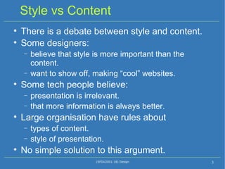 Style vs Content There is a debate between style and content. Some designers:  believe that style is more important than the content.  want to show off, making “cool” websites. Some tech people believe: presentation is irrelevant. that more information is always better. Large organisation have rules about  types of content. style of presentation. No simple solution to this argument. (SFDV2001:18) Design 