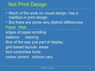 Not Print Design Much of the work on visual design, has a tradition in print design But there are some very distinct differences: Paper Web edges of paper scrolling balance resizing flow of the eye just part of display grid based layouts areas font control few fonts colour control colours vary (SFDV2001:18) Design 