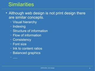 Similarities Although web design is not print design there are similar concepts. Visual hierarchy Indexing Structure of information Flow of information Consistency Font size Ink to content ratios Balanced graphics ..... (SFDV2001:18) Design 