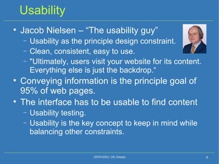 Usability Jacob Nielsen – “The usability guy” Usability as the principle design constraint. Clean, consistent, easy to use. "Ultimately, users visit your website for its content. Everything else is just the backdrop.“ Conveying information is the principle goal of 95% of web pages. The interface has to be usable to find content Usability testing. Usability is the key concept to keep in mind while balancing other constraints. (SFDV2001:18) Design 