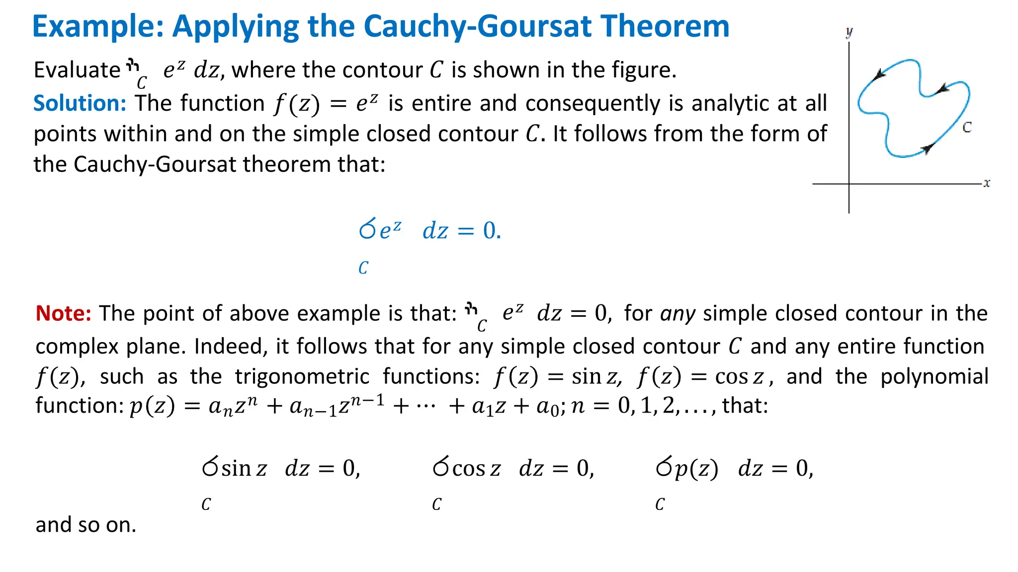 Note: The point of above example is that: ‫ׯ‬𝐶
𝑒𝑧 𝑑𝑧 = 0, for any simple closed contour in the
complex plane. Indeed, it follows that for any simple closed contour 𝐶 and any entire function
𝑓(𝑧), such as the trigonometric functions: 𝑓 𝑧 = sin 𝑧, 𝑓 𝑧 = cos 𝑧 , and the polynomial
function: 𝑝 𝑧 = 𝑎𝑛𝑧𝑛 + 𝑎𝑛−1𝑧𝑛−1 + ⋯ + 𝑎1𝑧 + 𝑎0; 𝑛 = 0, 1, 2, . . . , that:
රsin 𝑧 𝑑𝑧 = 0,
𝐶
රcos 𝑧 𝑑𝑧 = 0,
𝐶
ර𝑝(𝑧) 𝑑𝑧 = 0,
𝐶
and so on.
Example: Applying the Cauchy-Goursat Theorem
𝐶
Evaluate ‫ׯ‬ 𝑒𝑧 𝑑𝑧, where the contour 𝐶 is shown in the figure.
Solution: The function 𝑓 𝑧 = 𝑒𝑧 is entire and consequently is analytic at all
points within and on the simple closed contour 𝐶. It follows from the form of
the Cauchy-Goursat theorem that:
ර𝑒𝑧 𝑑𝑧 = 0.
𝐶
 