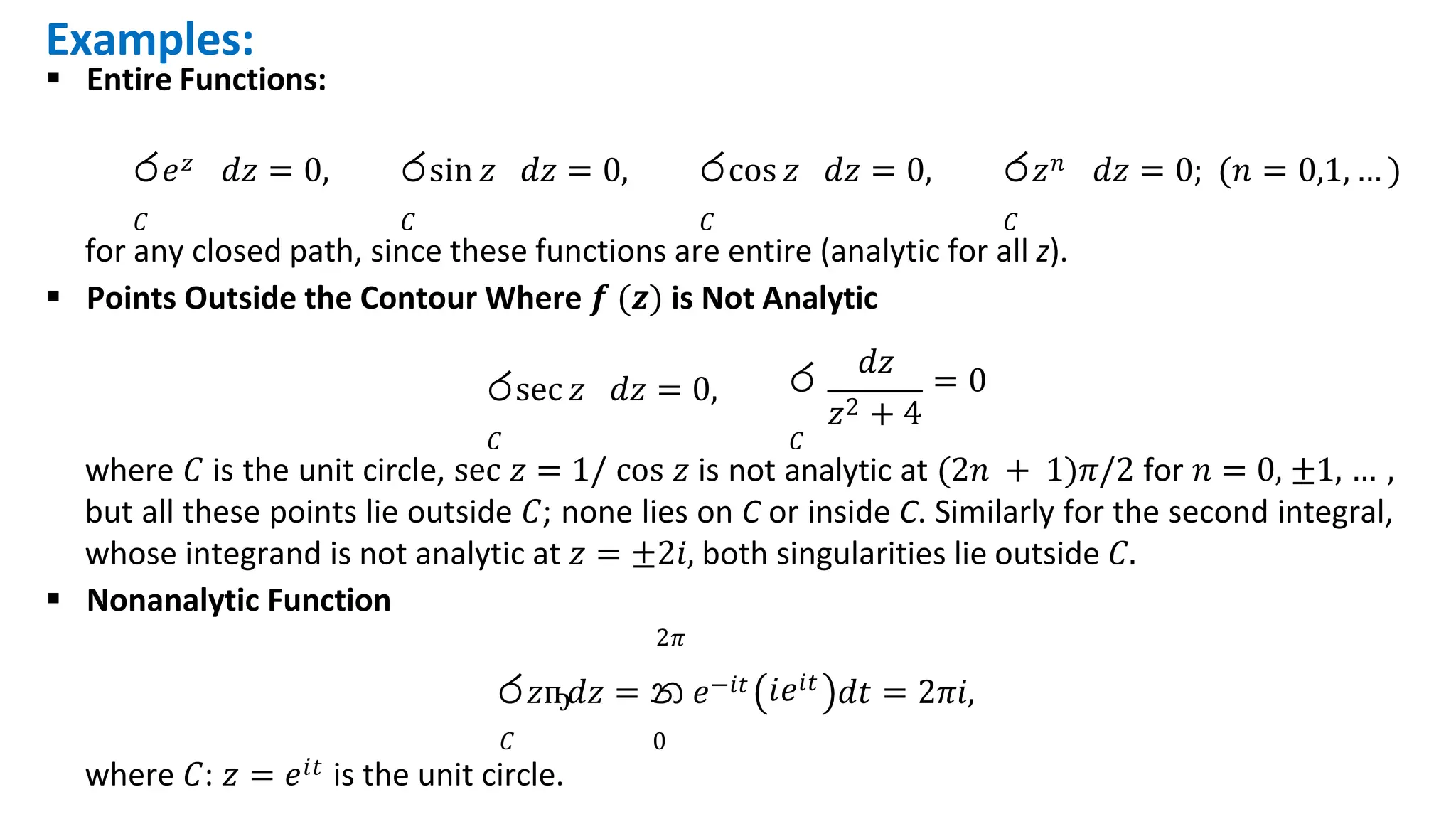 Examples:
 Entire Functions:
ර𝑒𝑧 𝑑𝑧 = 0,
𝐶
රsin 𝑧 𝑑𝑧 = 0,
𝐶
රcos 𝑧 𝑑𝑧 = 0,
𝐶
ර𝑧𝑛 𝑑𝑧 = 0; (𝑛 = 0,1, … )
𝐶
රsec 𝑧 𝑑𝑧 = 0,
𝐶 𝐶
for any closed path, since these functions are entire (analytic for all z).
 Points Outside the Contour Where 𝒇 (𝒛) is Not Analytic
𝑑𝑧
ර = 0
𝑧2 + 4
where 𝐶 is the unit circle, sec 𝑧 = 1/ cos 𝑧 is not analytic at (2𝑛 + 1)𝜋/2 for 𝑛 = 0, ±1, … ,
but all these points lie outside 𝐶; none lies on C or inside C. Similarly for the second integral,
whose integrand is not analytic at 𝑧 = ±2𝑖, both singularities lie outside 𝐶.
 Nonanalytic Function
2𝜋
𝐶 0
where 𝐶: 𝑧 = 𝑒𝑖𝑡 is the unit circle.
𝑖𝑒𝑖𝑡
ර𝑧ҧ𝑑𝑧 = න 𝑒−𝑖𝑡 𝑑𝑡 = 2𝜋𝑖,
 