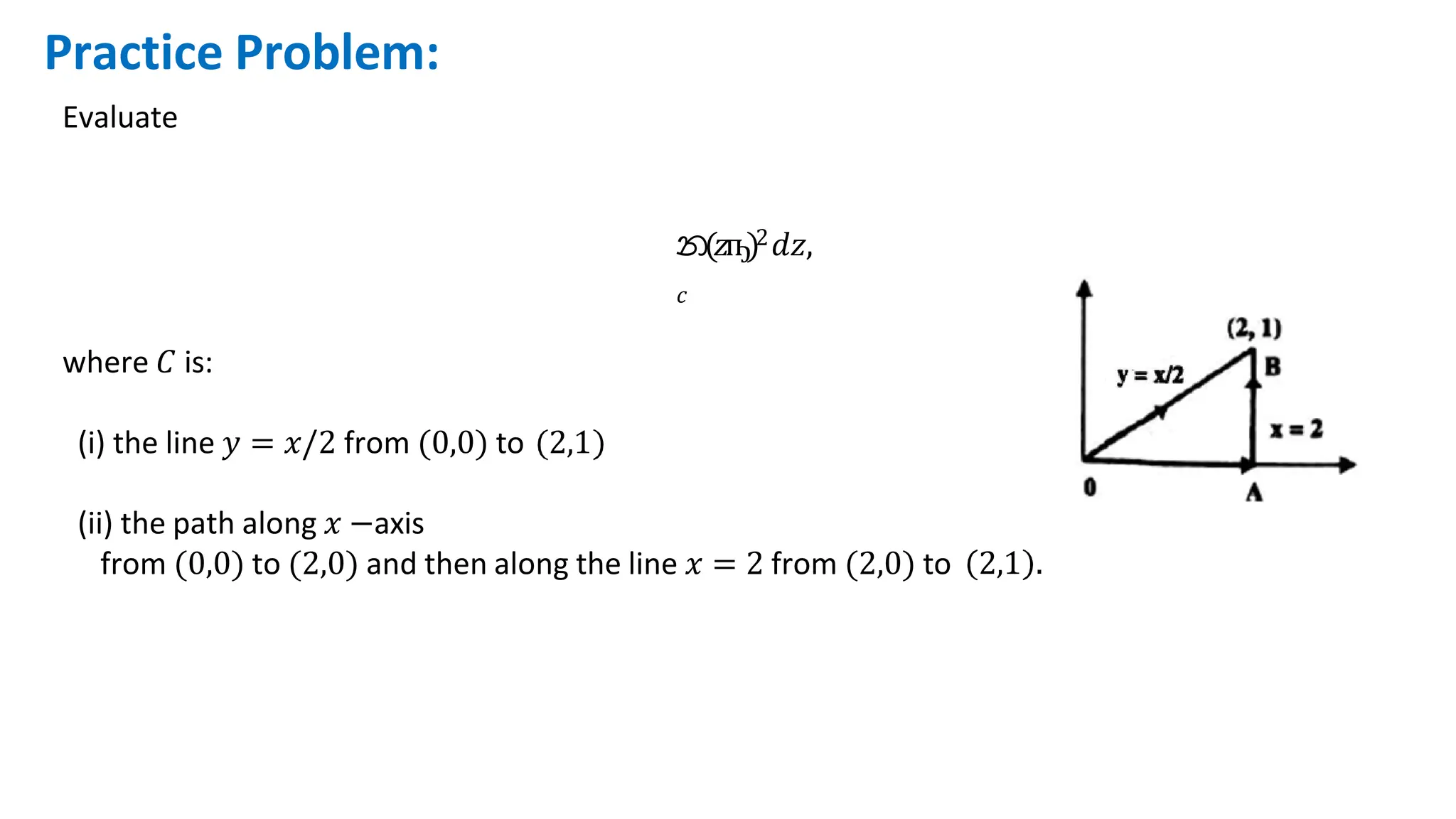 Practice Problem:
Evaluate
න(𝑧ҧ)2𝑑𝑧,
𝑐
where 𝐶 is:
(i) the line 𝑦 = 𝑥/2 from (0,0) to 2,1
(ii) the path along 𝑥 −axis
from (0,0) to (2,0) and then along the line 𝑥 = 2 from (2,0) to 2,1 .
 