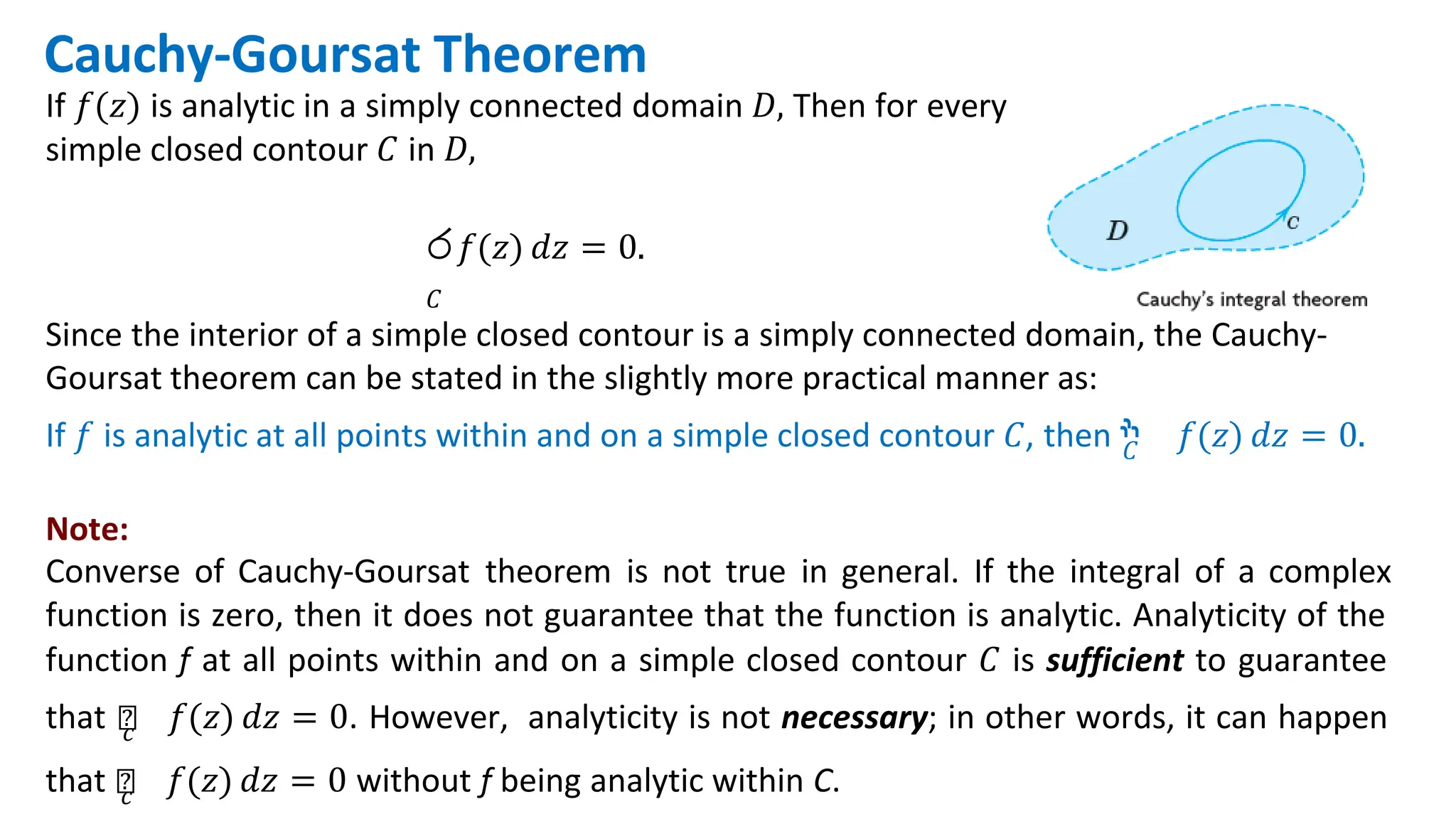 Cauchy-Goursat Theorem
If 𝑓(𝑧) is analytic in a simply connected domain 𝐷, Then for every
simple closed contour 𝐶 in 𝐷,
ර𝑓(𝑧) 𝑑𝑧 = 0.
𝐶
Since the interior of a simple closed contour is a simply connected domain, the Cauchy-
Goursat theorem can be stated in the slightly more practical manner as:
If 𝑓 is analytic at all points within and on a simple closed contour 𝐶, then ‫ׯ‬
𝐶 𝑓(𝑧) 𝑑𝑧 = 0.
Note:
Converse of Cauchy-Goursat theorem is not true in general. If the integral of a complex
function is zero, then it does not guarantee that the function is analytic. Analyticity of the
function f at all points within and on a simple closed contour 𝐶 is sufficient to guarantee
that ‫׬‬
𝑐 𝑓(𝑧) 𝑑𝑧 = 0. However, analyticity is not necessary; in other words, it can happen
that ‫׬‬
𝑐 𝑓(𝑧) 𝑑𝑧 = 0 without f being analytic within C.
 