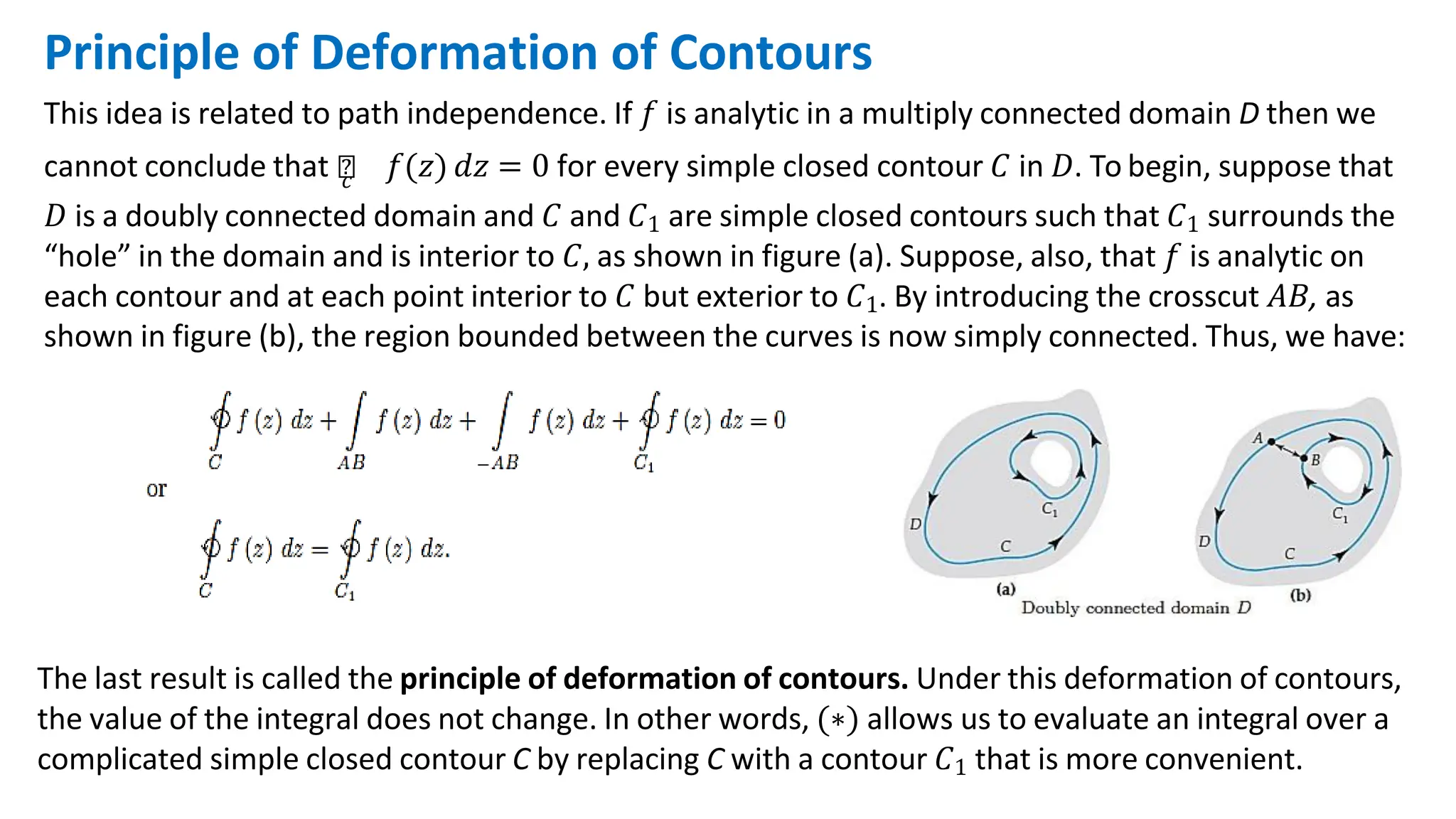 Principle of Deformation of Contours
This idea is related to path independence. If 𝑓 is analytic in a multiply connected domain D then we
cannot conclude that ‫׬‬
𝑐 𝑓(𝑧) 𝑑𝑧 = 0 for every simple closed contour 𝐶 in 𝐷. To begin, suppose that
𝐷 is a doubly connected domain and 𝐶 and 𝐶1 are simple closed contours such that 𝐶1 surrounds the
“hole” in the domain and is interior to 𝐶, as shown in figure (a). Suppose, also, that 𝑓 is analytic on
each contour and at each point interior to 𝐶 but exterior to 𝐶1. By introducing the crosscut 𝐴𝐵, as
shown in figure (b), the region bounded between the curves is now simply connected. Thus, we have:
The last result is called the principle of deformation of contours. Under this deformation of contours,
the value of the integral does not change. In other words, (∗) allows us to evaluate an integral over a
complicated simple closed contour C by replacing C with a contour 𝐶1 that is more convenient.
 