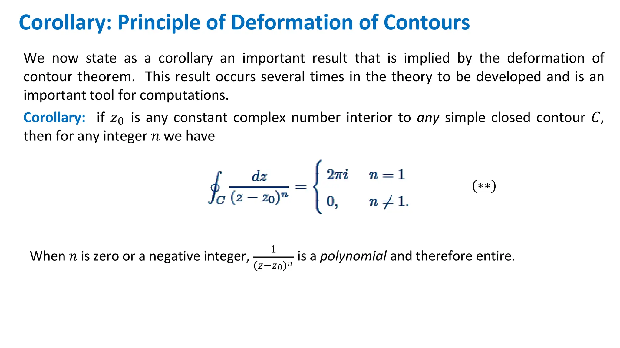 We now state as a corollary an important result that is implied by the deformation of
contour theorem. This result occurs several times in the theory to be developed and is an
important tool for computations.
Corollary: if 𝑧0 is any constant complex number interior to any simple closed contour 𝐶,
then for any integer 𝑛 we have
(∗∗)
Corollary: Principle of Deformation of Contours
When 𝑛 is zero or a negative integer,
1
(𝑧−𝑧0)𝑛
is a polynomial and therefore entire.
 