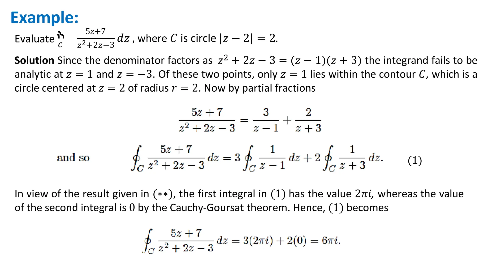 Evaluate ‫ׯ‬
𝑐
5𝑧+7
𝑧2+2𝑧−3
𝑑𝑧 , where 𝐶 is circle |𝑧 − 2| = 2.
Example:
Solution Since the denominator factors as 𝑧2 + 2𝑧 − 3 = (𝑧 − 1)(𝑧 + 3) the integrand fails to be
analytic at 𝑧 = 1 and 𝑧 = −3. Of these two points, only 𝑧 = 1 lies within the contour 𝐶, which is a
circle centered at 𝑧 = 2 of radius 𝑟 = 2. Now by partial fractions
(1)
In view of the result given in (∗∗), the first integral in (1) has the value 2𝜋𝑖, whereas the value
of the second integral is 0 by the Cauchy-Goursat theorem. Hence, (1) becomes
 