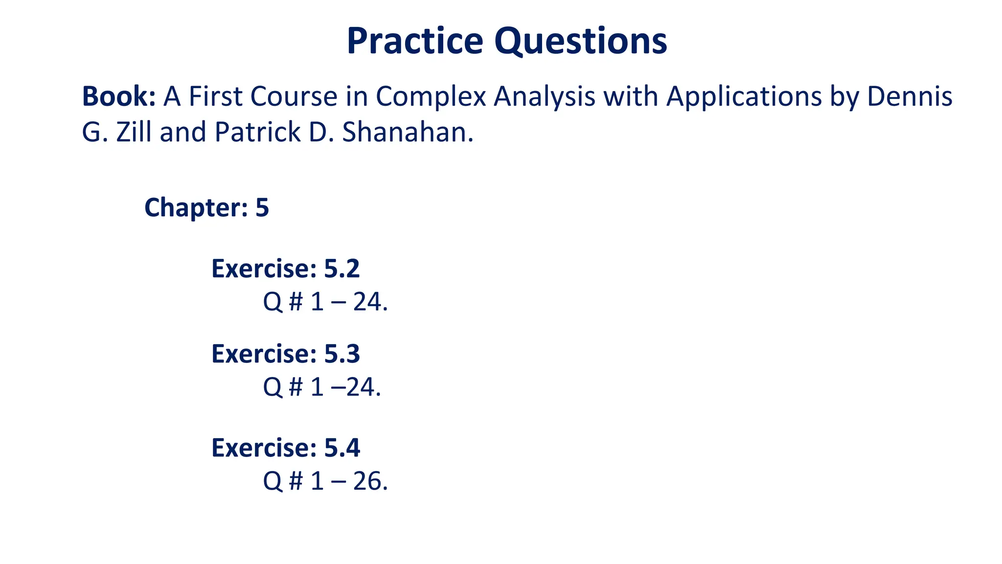 Practice Questions
Book: A First Course in Complex Analysis with Applications by Dennis
G. Zill and Patrick D. Shanahan.
Chapter: 5
Exercise: 5.2
Q # 1 – 24.
Exercise: 5.3
Q # 1 –24.
Exercise: 5.4
Q # 1 – 26.
 