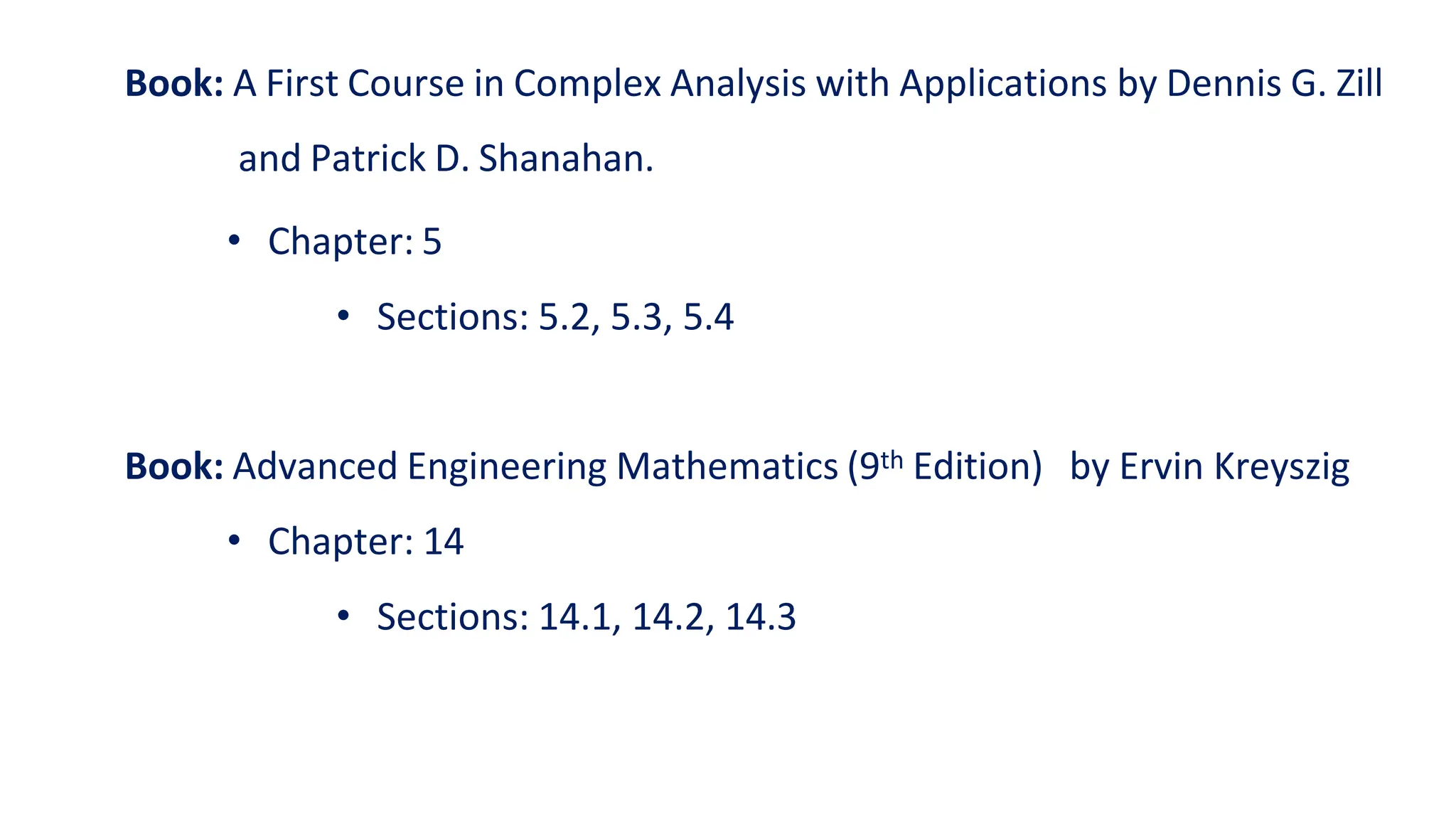 Book: A First Course in Complex Analysis with Applications by Dennis G. Zill
and Patrick D. Shanahan.
• Chapter: 5
• Sections: 5.2, 5.3, 5.4
Book: Advanced Engineering Mathematics (9th Edition) by Ervin Kreyszig
• Chapter: 14
• Sections: 14.1, 14.2, 14.3
 
