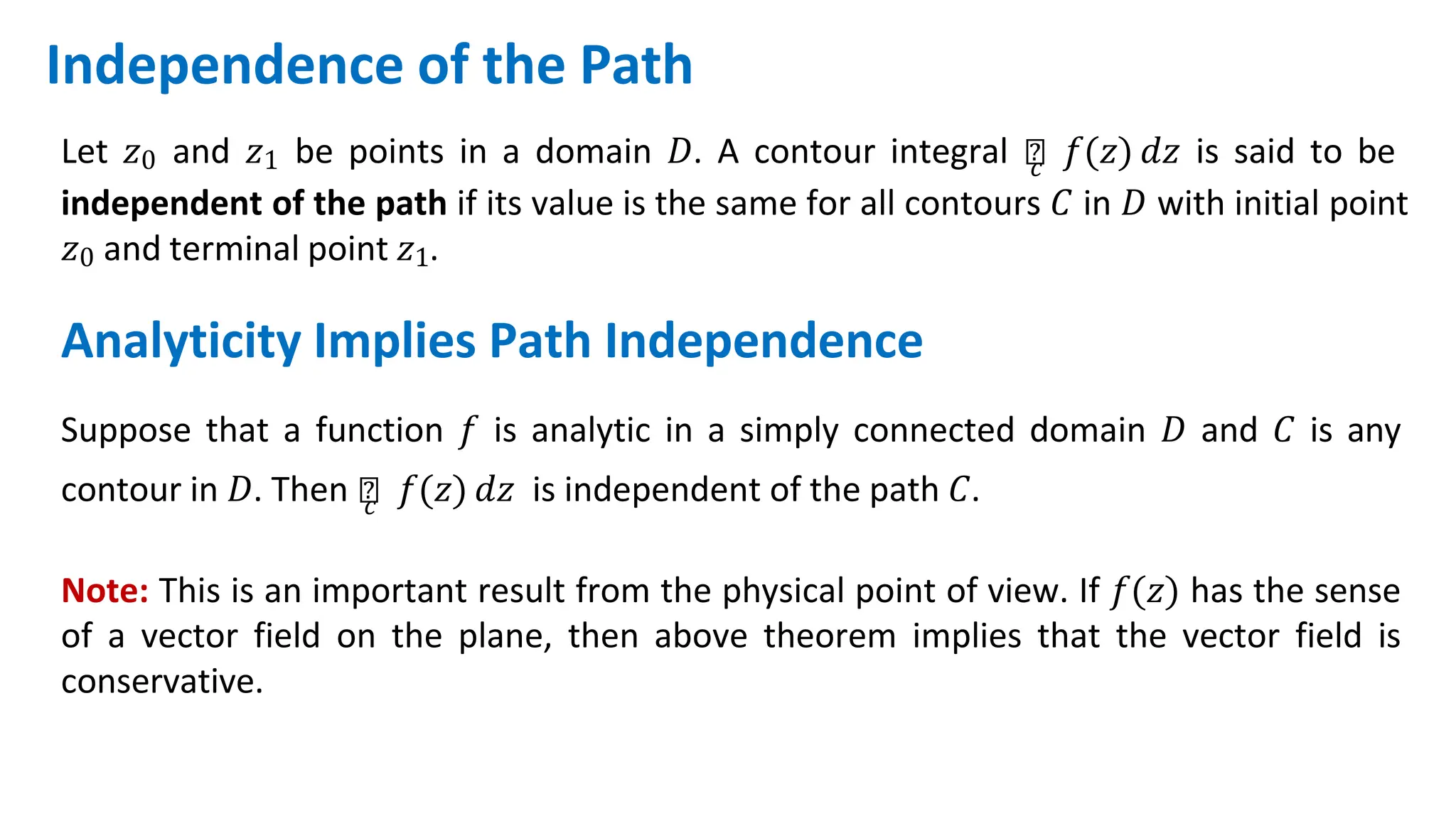 Independence of the Path
Let 𝑧0 and 𝑧1 be points in a domain 𝐷. A contour integral ‫׬‬
𝑐 𝑓(𝑧) 𝑑𝑧 is said to be
independent of the path if its value is the same for all contours 𝐶 in 𝐷 with initial point
𝑧0 and terminal point 𝑧1.
Analyticity Implies Path Independence
Suppose that a function 𝑓 is analytic in a simply connected domain 𝐷 and 𝐶 is any
contour in 𝐷. Then ‫׬‬
𝑐 𝑓(𝑧) 𝑑𝑧 is independent of the path 𝐶.
Note: This is an important result from the physical point of view. If 𝑓(𝑧) has the sense
of a vector field on the plane, then above theorem implies that the vector field is
conservative.
 