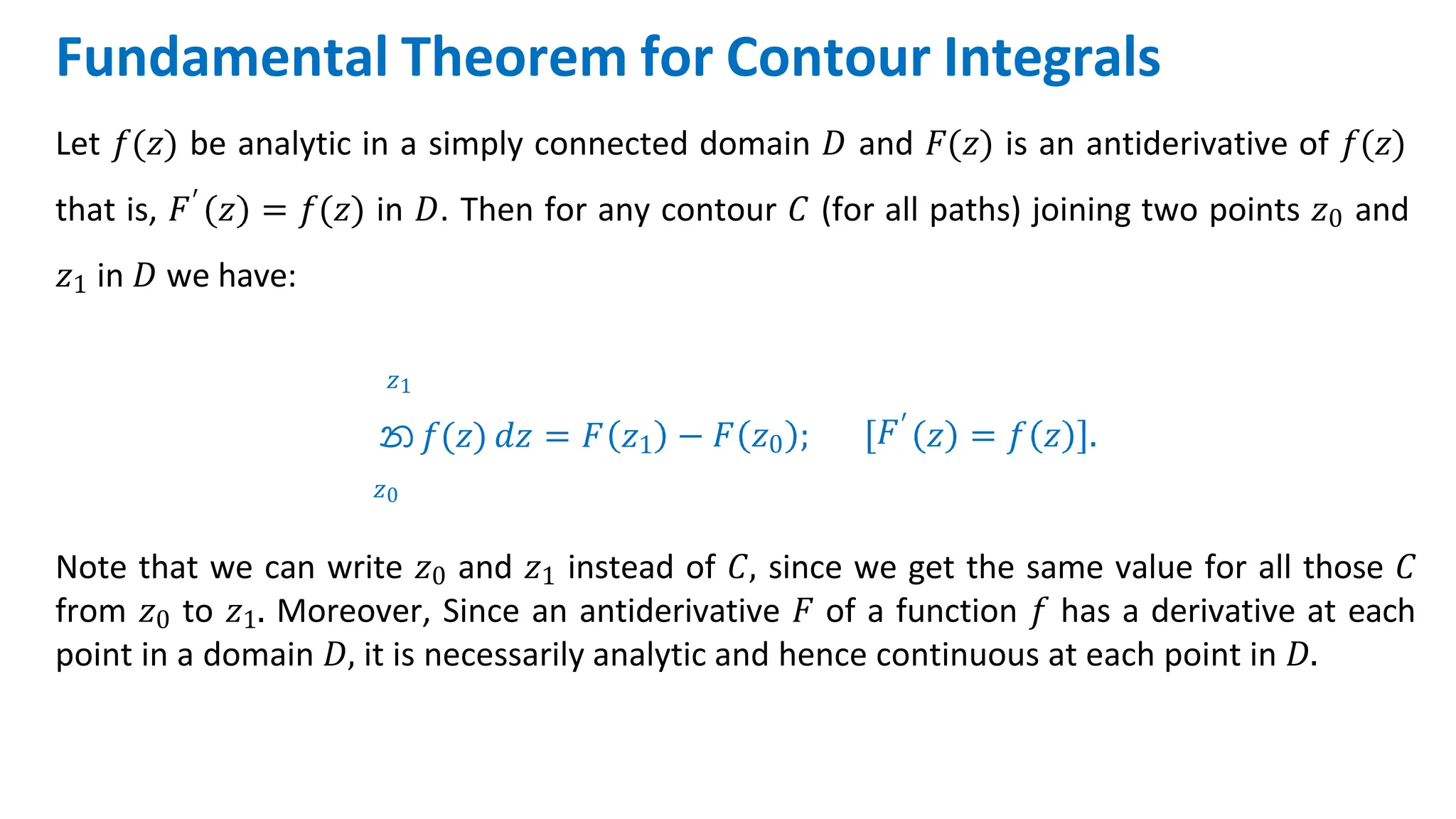Fundamental Theorem for Contour Integrals
Let 𝑓(𝑧) be analytic in a simply connected domain 𝐷 and 𝐹(𝑧) is an antiderivative of 𝑓(𝑧)
that is, 𝐹′ 𝑧 = 𝑓(𝑧) in 𝐷. Then for any contour 𝐶 (for all paths) joining two points 𝑧0 and
𝑧1 in 𝐷 we have:
𝑧1
න 𝑓(𝑧) 𝑑𝑧 = 𝐹 𝑧1
𝑧0
− 𝐹 𝑧0 ; 𝐹′
𝑧 = 𝑓 𝑧 .
Note that we can write 𝑧0 and 𝑧1 instead of 𝐶, since we get the same value for all those 𝐶
from 𝑧0 to 𝑧1. Moreover, Since an antiderivative 𝐹 of a function 𝑓 has a derivative at each
point in a domain 𝐷, it is necessarily analytic and hence continuous at each point in 𝐷.
 