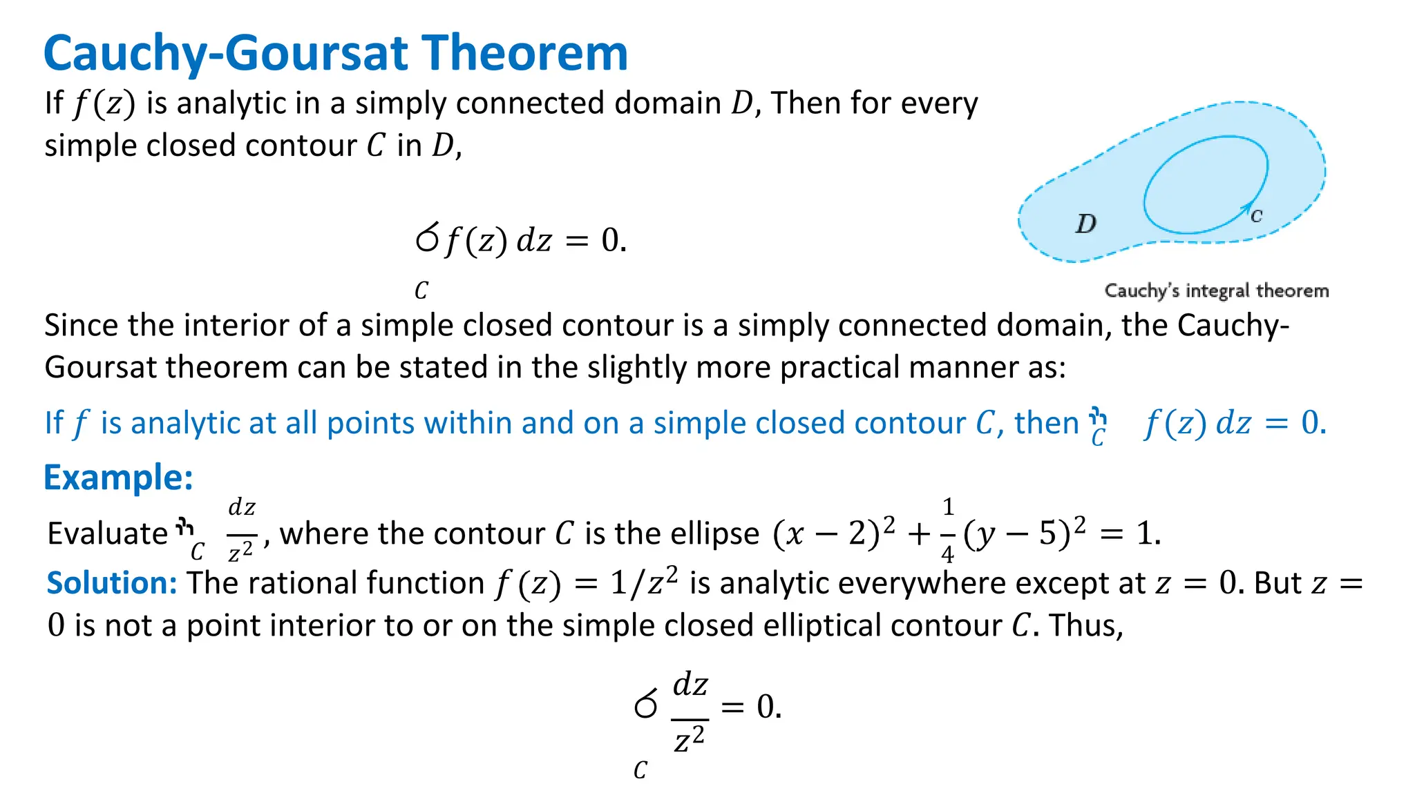 Cauchy-Goursat Theorem
If 𝑓(𝑧) is analytic in a simply connected domain 𝐷, Then for every
simple closed contour 𝐶 in 𝐷,
ර𝑓(𝑧) 𝑑𝑧 = 0.
𝐶
Since the interior of a simple closed contour is a simply connected domain, the Cauchy-
Goursat theorem can be stated in the slightly more practical manner as:
If 𝑓 is analytic at all points within and on a simple closed contour 𝐶, then ‫ׯ‬
𝐶 𝑓(𝑧) 𝑑𝑧 = 0.
Example:
𝐶 𝑧2 4
𝑑𝑧 1
Evaluate ‫ׯ‬ , where the contour 𝐶 is the ellipse 𝑥 − 2 2 + 𝑦 − 5 2 = 1.
Solution: The rational function 𝑓 𝑧 = 1/𝑧2 is analytic everywhere except at 𝑧 = 0. But 𝑧 =
0 is not a point interior to or on the simple closed elliptical contour 𝐶. Thus,
𝑑𝑧
ර = 0.
𝑧2
𝐶
 
