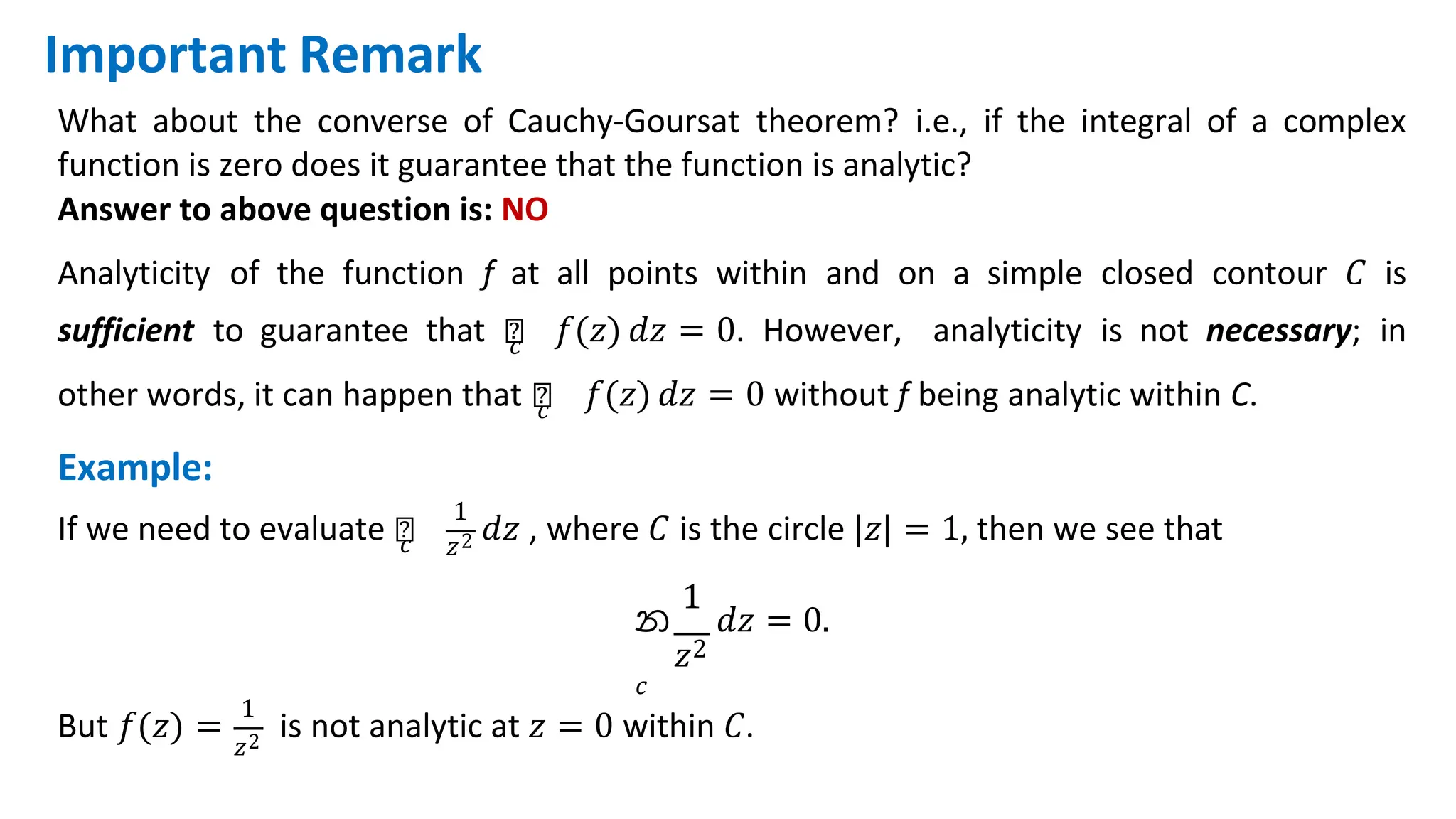 What about the converse of Cauchy-Goursat theorem? i.e., if the integral of a complex
function is zero does it guarantee that the function is analytic?
Answer to above question is: NO
Analyticity of the function f at all points within and on a simple closed contour 𝐶 is
sufficient to guarantee that ‫׬‬
𝑐 𝑓(𝑧) 𝑑𝑧 = 0. However, analyticity is not necessary; in
1
other words, it can happen that ‫׬‬
𝑐 𝑓(𝑧) 𝑑𝑧 = 0 without f being analytic within C.
Example:
If we need to evaluate ‫׬‬
𝑐 𝑧2 𝑑𝑧 , where 𝐶 is the circle |𝑧| = 1, then we see that
1
න 𝑑𝑧 = 0.
𝑧2
𝑐
But 𝑓(𝑧) =
1
𝑧2
is not analytic at 𝑧 = 0 within 𝐶.
Important Remark
 