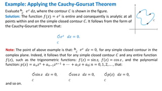 Note: The point of above example is that: ‫ׯ‬𝐶
𝑒𝑧 𝑑𝑧 = 0, for any simple closed contour in the
complex plane. Indeed, it follows that for any simple closed contour 𝐶 and any entire function
𝑓(𝑧), such as the trigonometric functions: 𝑓 𝑧 = sin 𝑧, 𝑓 𝑧 = cos 𝑧 , and the polynomial
function: 𝑝 𝑧 = 𝑎𝑛𝑧𝑛 + 𝑎𝑛−1𝑧𝑛−1 + ⋯ + 𝑎1𝑧 + 𝑎0; 𝑛 = 0, 1, 2, . . . , that:
රsin 𝑧 𝑑𝑧 = 0,
𝐶
රcos 𝑧 𝑑𝑧 = 0,
𝐶
ර𝑝(𝑧) 𝑑𝑧 = 0,
𝐶
and so on.
Example: Applying the Cauchy-Goursat Theorem
𝐶
Evaluate ‫ׯ‬ 𝑒𝑧 𝑑𝑧, where the contour 𝐶 is shown in the figure.
Solution: The function 𝑓 𝑧 = 𝑒𝑧 is entire and consequently is analytic at all
points within and on the simple closed contour 𝐶. It follows from the form of
the Cauchy-Goursat theorem that:
ර𝑒𝑧 𝑑𝑧 = 0.
𝐶
 